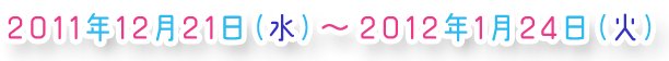 ���[���� 2011/12/21(��)�`2012/1/24(��)