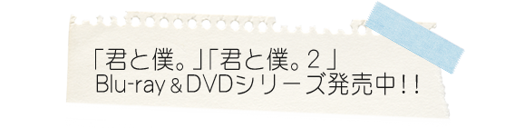 「君と僕。」「君と僕。２」
ブルーレイ＆DVDシリーズ　発売中！！
