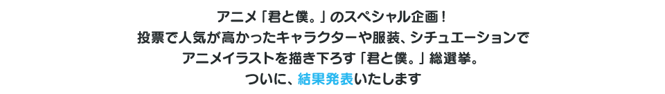 アニメ「君と僕。」のスペシャル企画！投票で人気の高かったキャラクターや服装、シチュエーションでアニメイラストを書き下ろしちゃいます。お気に入りのキャラクターが好きな服装で、センター!?あなたの一票が書き下ろしのイラストを左右するかも！そして描き下ろされるイラストは第2期番宣ビジュアルに決定！たくさんの方の投票をお待ちしています！